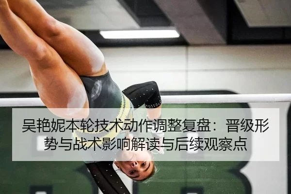 吴艳妮本轮技术动作调整复盘：晋级形势与战术影响解读与后续观察点