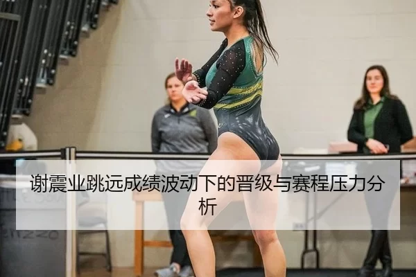 谢震业跳远成绩波动下的晋级与赛程压力分析